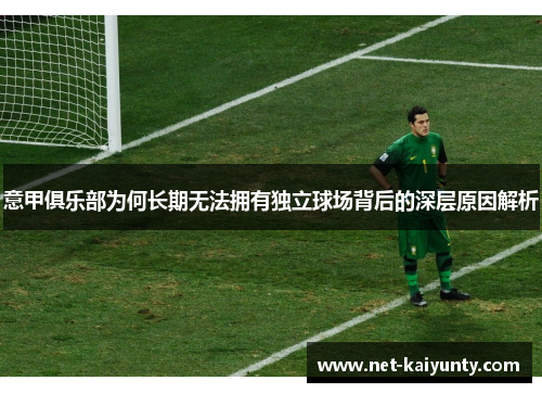 意甲俱乐部为何长期无法拥有独立球场背后的深层原因解析 意甲俱乐部为何长期无法拥有独立球场背后的深层原因解析