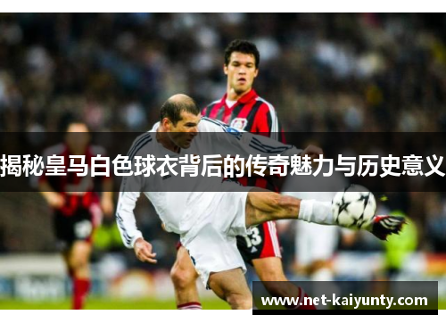 揭秘皇马白色球衣背后的传奇魅力与历史意义 揭秘皇马白色球衣背后的传奇魅力与历史意义