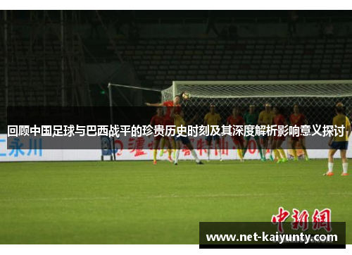 回顾中国足球与巴西战平的珍贵历史时刻及其深度解析影响意义探讨 回顾中国足球与巴西战平的珍贵历史时刻及其深度解析影响意义探讨